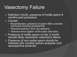 Vasectomy Failure
 Definition (AUA): presence of motile sperm 6
months post procedure
 Causes
 Recanalization: presence of sperm after a sample
previously showing azoospermia
 Aberrant anatomy: third vas deferens
 Technical error ligation of the same side twice
 Presence of motile sperm on the 3 month
sample likely represents vasectomy failure
 Presence of non-motile sperm should be
followed with monthly semen analyses until
azoospermia achieved
 
