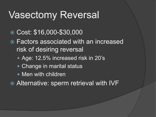Vasectomy Reversal
 Cost: $16,000-$30,000
 Factors associated with an increased
risk of desiring reversal
 Age: 12.5% increased risk in 20’s
 Change in marital status
 Men with children
 Alternative: sperm retrieval with IVF
 