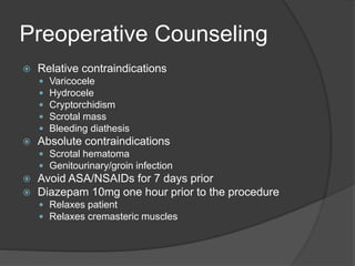 Preoperative Counseling
 Relative contraindications
 Varicocele
 Hydrocele
 Cryptorchidism
 Scrotal mass
 Bleeding diathesis
 Absolute contraindications
 Scrotal hematoma
 Genitourinary/groin infection
 Avoid ASA/NSAIDs for 7 days prior
 Diazepam 10mg one hour prior to the procedure
 Relaxes patient
 Relaxes cremasteric muscles
 