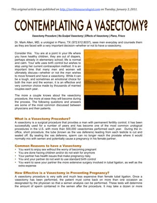 This original article was published on http://northtexasurologist.com on Tuesday, January 3, 2011.  




                Vasectomy Procedure | No-Scalpel Vasectomy | Effects of Vasectomy | Plano, Frisco

  Dr. Mark Allen, MD, a urologist in Plano, TX (972.612.8037), sees men everyday and counsels them
  as they are faced with a very important decision--whether or not to have a vasectomy.

  Consider this: You are at a point in your life where
  you have healthy children, they are out of diapers,
  perhaps already in elementary school; life is normal
  and calm. Your wife uses birth control but wishes to
  stop using her current contraception method. It is an
  important time that many men and women will
  ultimately discuss—whether or not the man wishes
  to move forward and have a vasectomy. While it can
  be a tough, and sometimes an emotional choice for
  both the man and the woman, it is an effective and
  very common choice made by thousands of married
  couples each year.

  The more a couple knows about the vasectomy
  procedure, the more at ease they will become during
  the process. The following questions and answers
  are some of the most common discussed between
  physicians and their patients.


  What is a Vasectomy Procedure?
  A vasectomy is a surgical procedure that provides a man with permanent fertility control; it has been
  successfully used for a number of years and has become one of the most common urological
  procedures in the U.S. with more than 500,000 vasectomies performed each year. During the in-
  office, short procedure, the tube (known as the vas deferens) leading from each testicle is cut and
  sealed off. By sealing the vas deferens, sperm can no longer reach the prostate where it would
  normally mix with semen and potentially cause a pregnancy in his female partner.

  Common Reasons to have a Vasectomy
  •   You want to enjoy sex without the worry of becoming pregnant
  •   You are done having children and/or do not wish for anymore
  •   Your partner has health issues that make pregnancy risky
  •   You and your partner do not wish to use standard birth control
  •   You want to save your partner the more extensive surgery involved in tubal ligation, as well as the
      extra expense

  How Effective is a Vasectomy in Preventing Pregnancy?
  A vasectomy procedure is very safe and much less expensive than female tubal ligation. Once a
  vasectomy has been performed, the patient must come back on more than one occasion as
  designated by the physician so that a semen analysis can be performed. These tests will determine
  the amount of sperm contained in the semen after the procedure. It may take a dozen or more
 