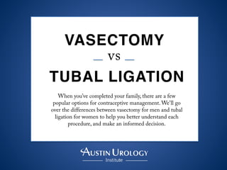 VASECTOMY 	
  
vs	
  
TUBAL LIGATION
When you’ve completed your family, there are a few
popular options for contraceptive management. We’ll go
over the differences between vasectomy for men and tubal
ligation for women to help you better understand each
procedure, and make an informed decision.
 