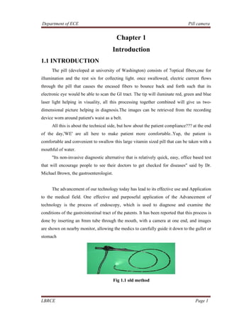 Department of ECE Pill camera
LBRCE Page 1
Chapter 1
Introduction
1.1 INTRODUCTION
The pill (developed at university of Washington) consists of 7optical fibers,one for
illumination and the rest six for collecting light. once swallowed, electric current flows
through the pill that causes the encased fibers to bounce back and forth such that its
electronic eye would be able to scan the GI tract. The tip will iluminate red, green and blue
laser light helping in visuality, all this processing together combined will give us two-
dimensional picture helping in diagnosis.The images can be retrieved from the recording
device worn around patient's waist as a belt.
All this is about the technical side, but how about the patient compliance??? at the end
of the day,'WE' are all here to make patient more comfortable..Yup, the patient is
comfortable and convenient to swallow this large vitamin sized pill that can be taken with a
mouthful of water.
"Its non-invasive diagnostic alternative that is relatively quick, easy, office based test
that will encourage people to see their doctors to get checked for diseases" said by Dr.
Michael Brown, the gastroenterologist.
The advancement of our technology today has lead to its effective use and Application
to the medical field. One effective and purposeful application of the Advancement of
technology is the process of endoscopy, which is used to diagnose and examine the
conditions of the gastrointestinal tract of the patents. It has been reported that this process is
done by inserting an 8mm tube through the mouth, with a camera at one end, and images
are shown on nearby monitor, allowing the medics to carefully guide it down to the gullet or
stomach
Fig 1.1 old method
 
