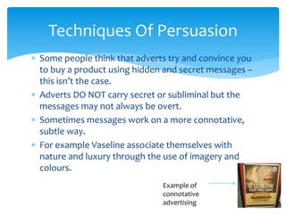  Some people think that adverts try and convince you
to buy a product using hidden and secret messages –
this isn’t the case.
 Adverts DO NOT carry secret or subliminal but the
messages may not always be overt.
 Sometimes messages work on a more connotative,
subtle way.
 For example Vaseline associate themselves with
nature and luxury through the use of imagery and
colours.
Techniques Of Persuasion
Example of
connotative
advertising
 