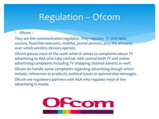  Ofcom –
They are the communication regulator. They regulate TV and radio
sectors, fixed line telecoms, mobiles, postal services, plus the airwaves
over which wireless devices operate.
Ofcom passes most of the work when it comes to complaints about TV
advertising to ASA who take control. ASA control both TV and online
advertising complaints including TV shopping channel adverts as well.
Ofcom do handle some complaints regarding advertising though which
include, references to products, political issues or sponsorship messages.
Ofcom are regulatory partners with ASA who regulate most of the
advertising in media.
Regulation – Ofcom
 