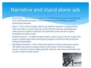  Stand alone – This is where the advert is not linked to any previous adverts that
have advertised that product. These normally include campaigns or special
promotional schemes.
 Series – This is when multiple adverts are linked to advertise a single product.
They may differ in content but have a link with the narrative and progresses
when each new advert is released. Kris Marshall’s work with BT is a good
example of an advert series.
 Realist Narratives – A realist narrative really is what it says on the tin. It gives the
viewer a realistic feel when watching the program and tries to the portray the
feeling of believability.
 Anti Realist Narrative – This is when the narrative is clearly made-up or untrue.
The effect the advert is trying to have on the viewer is one of escapism or
humour. Citroen C4 done a really good job with this when they turned their new
car into a robot on their advert.
Narrative and stand alone ads
 