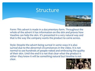 Form: This advert is made in a documentary form. Throughout the
whole of the advert it has information on the skin and proves how
Vaseline can help the skin. It's presented in a very natural way and
that is the way the company wants the product to come across.
Style: Despite the advert being surreal in some ways it is also
surreal due to the abnormal circumstances in the video. It is not
normal to see hundreds of people naked and embracing the quality
of their skin. Until the end it is not that clear what the product is
either- they know it will be something natural but Vaseline is not
clear.
Structure
 