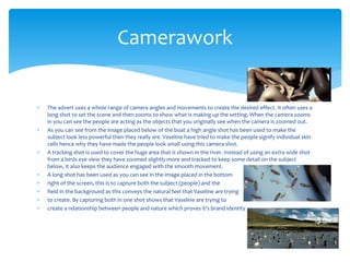  The advert uses a whole range of camera angles and movements to create the desired effect. It often uses a
long shot to set the scene and then zooms to show what is making up the setting. When the camera zooms
in you can see the people are acting as the objects that you originally see when the camera is zoomed out.
 As you can see from the image placed below of the boat a high angle shot has been used to make the
subject look less powerful then they really are. Vaseline have tried to make the people signify individual skin
cells hence why they have made the people look small using this camera shot.
 A tracking shot is used to cover the huge area that is shown in the river. Instead of using an extra wide shot
from a birds eye view they have zoomed slightly more and tracked to keep some detail on the subject
below, it also keeps the audience engaged with the smooth movement.
 A long shot has been used as you can see in the image placed in the bottom
 right of the screen, this is to capture both the subject (people) and the
 field in the background as this conveys the natural feel that Vaseline are trying
 to create. By capturing both in one shot shows that Vaseline are trying to
 create a relationship between people and nature which proves it’s brand identity
Camerawork
 