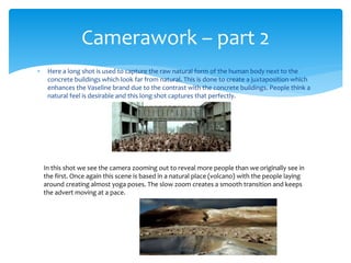 Here a long shot is used to capture the raw natural form of the human body next to the
concrete buildings which look far from natural. This is done to create a juxtaposition which
enhances the Vaseline brand due to the contrast with the concrete buildings. People think a
natural feel is desirable and this long shot captures that perfectly.
Camerawork – part 2
In this shot we see the camera zooming out to reveal more people than we originally see in
the first. Once again this scene is based in a natural place (volcano) with the people laying
around creating almost yoga poses. The slow zoom creates a smooth transition and keeps
the advert moving at a pace.
 