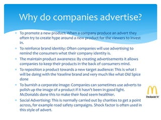  To promote a new product: When a company produce an advert they
often try to create hype around a new product for the viewers to invest
in.
 To reinforce brand identity: Often companies will use advertising to
remind the consumers what their company identity is.
 The maintain product awareness: By creating advertisements it allows
companies to keep their products in the back of consumers mind.
 To reposition a product towards a new target audience: This is what I
will be doing with the Vaseline brand and very much like what Old Spice
done
 To burnish a corporate image: Companies can sometimes use adverts to
polish up the image of a product if it hasn't been in good light.
McDonalds done this to make their food seem healthier.
 Social Advertising: This is normally carried out by charities to get a point
across, for example road safety campaigns. Shock factor is often used in
this style of advert.
Why do companies advertise?
 