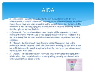  A – (Attention) – Vaseline attracts attention of the customer with it’s fairly
surreal advert, it really is different to anything I have ever seen before and others
I have shown have also been attracted by the surreal element of the advert. The
voiceover is also very engaging and it is evident that Vaseline tried very hard to
find the right person for this job.
 I – (Interest) - Everyone has skin so most people will be interested in how to
improve their skin. With the use of real people this advert is very relatable. It is
also how every shot includes a subtle camera movement so you are constantly
engaged.
 D – (Desire) – Customers will have desire towards this product due to the
promises it makes. Vaseline claims that ‘your skin is amazing so look after it’ this
is a bold statement by Vaseline as they believe they can keep your skin amazing.
Who wouldn’t want this?
 A – (Action) – The advert does not really use any action words throughout the
whole advert but the whole advert is subtly telling you why you should but it
without using these action words.
AIDA
 