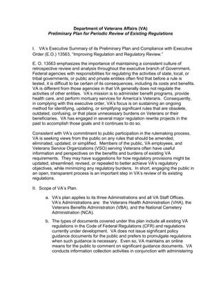 Department of Veterans Affairs (VA)
        Preliminary Plan for Periodic Review of Existing Regulations


I. VA’s Executive Summary of its Preliminary Plan and Compliance with Executive
Order (E.O.) 13563, ―Improving Regulation and Regulatory Review.‖

E. O. 13563 emphasizes the importance of maintaining a consistent culture of
retrospective review and analysis throughout the executive branch of Government.
Federal agencies with responsibilities for regulating the activities of state, local, or
tribal governments, or public and private entities often find that before a rule is
tested, it is difficult to be certain of its consequences, including its costs and benefits.
VA is different from those agencies in that VA generally does not regulate the
activities of other entities. VA’s mission is to administer benefit programs, provide
health care, and perform mortuary services for America’s Veterans. Consequently,
in complying with this executive order, VA’s focus is on sustaining an ongoing
method for identifying, updating, or simplifying significant rules that are obsolete,
outdated, confusing, or that place unnecessary burdens on Veterans or their
beneficiaries. VA has engaged in several major regulation rewrite projects in the
past to accomplish those goals and it continues to do so.

Consistent with VA’s commitment to public participation in the rulemaking process,
VA is seeking views from the public on any rules that should be amended,
eliminated, updated, or simplified. Members of the public, VA employees, and
Veterans Service Organizations (VSO) serving Veterans often have useful
information and perspectives on the benefits and burdens of existing VA
requirements. They may have suggestions for how regulatory provisions might be
updated, streamlined, revised, or repealed to better achieve VA’s regulatory
objectives, while minimizing any regulatory burdens. In short, engaging the public in
an open, transparent process is an important step in VA’s review of its existing
regulations.

II. Scope of VA’s Plan.

       a. VA’s plan applies to its three Administrations and all VA Staff Offices.
          VA’s Administrations are: the Veterans Health Administration (VHA), the
          Veterans Benefits Administration (VBA), and the National Cemetery
          Administration (NCA).
       b. The types of documents covered under this plan include all existing VA
          regulations in the Code of Federal Regulations (CFR) and regulations
          currently under development. VA does not issue significant policy
          guidance documents for the public and prefers to promulgate regulations
          when such guidance is necessary. Even so, VA maintains an online
          means for the public to comment on significant guidance documents. VA
          conducts information collection activities in conjunction with administering
 