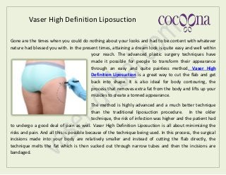 Vaser High Definition Liposuction
Gone are the times when you could do nothing about your looks and had to be content with whatever
nature had blessed you with. In the present times, attaining a dream look is quite easy and well within
your reach. The advanced plastic surgery techniques have
made it possible for people to transform their appearance
through an easy and quite painless method. Vaser High
Definition Liposuction is a great way to cut the flab and get
back into shape. It is also ideal for body contouring, the
process that removes extra fat from the body and lifts up your
muscles to create a tonned appearance.
The method is highly advanced and a much better technique
than the traditional liposuction procedure. In the older
technique, the risk of infection was higher and the patient had
to undergo a good deal of pain as well. Vaser High Definition Liposuction is all about minimizing the
risks and pain. And all this is possible because of the technique being used. In this process, the surgical
incisions made into your body are relatively smaller and instead of cutting the flab directly, the
technique melts the fat which is then sucked out through narrow tubes and then the incisions are
bandaged.
 