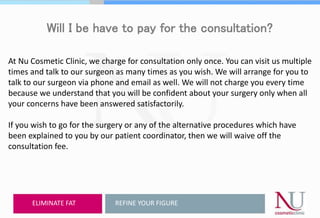 Will I be have to pay for the consultation?
At Nu Cosmetic Clinic, we charge for consultation only once. You can visit us multiple
times and talk to our surgeon as many times as you wish. We will arrange for you to
talk to our surgeon via phone and email as well. We will not charge you every time
because we understand that you will be confident about your surgery only when all
your concerns have been answered satisfactorily.
If you wish to go for the surgery or any of the alternative procedures which have
been explained to you by our patient coordinator, then we will waive off the
consultation fee.
REFINE YOUR FIGUREELIMINATE FAT
 