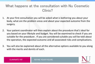 What happens at the consultation with Nu Cosmetic
Clinic?
1. At your first consultation you will be asked what is bothering you about your
body, what are the problem areas and about your expected outcome from the
surgery.
2. Your patient coordinator will then explain about the procedure that’s ideal for
you based on your lifestyle and budget. You will be examined to check if you are
suitable for the procedure . If you are considered suitable you will be told about
the operation, the expected outcome and all associated risks and complications.
3. You will also be explained about all the alternative options available to you along
with the merits and demits of each.
REFINE YOUR FIGUREELIMINATE FAT
 