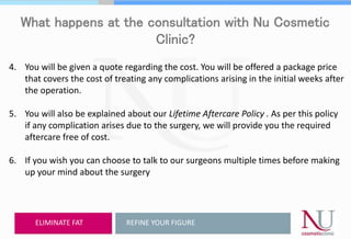 What happens at the consultation with Nu Cosmetic
Clinic?
4. You will be given a quote regarding the cost. You will be offered a package price
that covers the cost of treating any complications arising in the initial weeks after
the operation.
5. You will also be explained about our Lifetime Aftercare Policy . As per this policy
if any complication arises due to the surgery, we will provide you the required
aftercare free of cost.
6. If you wish you can choose to talk to our surgeons multiple times before making
up your mind about the surgery
REFINE YOUR FIGUREELIMINATE FAT
 