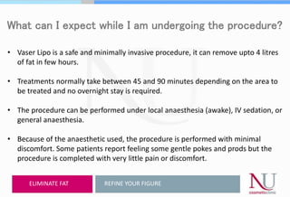 What can I expect while I am undergoing the procedure?
• Vaser Lipo is a safe and minimally invasive procedure, it can remove upto 4 litres
of fat in few hours.
• Treatments normally take between 45 and 90 minutes depending on the area to
be treated and no overnight stay is required.
• The procedure can be performed under local anaesthesia (awake), IV sedation, or
general anaesthesia.
• Because of the anaesthetic used, the procedure is performed with minimal
discomfort. Some patients report feeling some gentle pokes and prods but the
procedure is completed with very little pain or discomfort.
REFINE YOUR FIGUREELIMINATE FAT
 