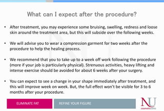 What can I expect after the procedure?
• After treatment, you may experience some bruising, swelling, redness and loose
skin around the treatment area, but this will subside over the following weeks.
• We will advise you to wear a compression garment for two weeks after the
procedure to help the healing process.
• We recommend that you to take up to a week off work following the procedure
(more if your job is particularly physical). Strenuous activities, heavy lifting and
intense exercise should be avoided for about 6 weeks after your surgery.
• You can expect to see a change in your shape immediately after treatment, and
this will improve week on week. But, the full effect won’t be visible for 3 to 6
months after your procedure.
REFINE YOUR FIGUREELIMINATE FAT
 