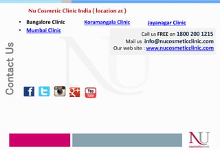 Nu Cosmetic Clinic India ( location at )
• Bangalore Clinic
• Mumbai Clinic
Call us FREE on 1800 200 1215
Mail us info@nucosmeticclinic.com
Our web site : www.nucosmeticclinic.com
Koramangala Clinic Jayanagar Clinic
ContactUs
 