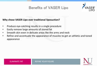 Benefits of VASER Lipo
Why chose VASER Lipo over traditional liposuction?
• Produce eye-catching results in a single procedure
• Easily remove large amounts of stored fat
• Smooth skin even in delicate areas like the arms and neck
• Refine and accentuate the appearance of muscles to get an athletic and toned
appearance
REFINE YOUR FIGUREELIMINATE FAT
 