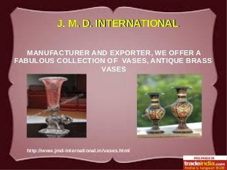 http://www.jmd-international.in/vases.html
J. M. D. INTERNATIONALJ. M. D. INTERNATIONAL
MANUFACTURER AND EXPORTER, WE OFFER A
FABULOUS COLLECTION OF VASES, ANTIQUE BRASS
VASES
 