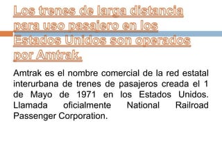 Amtrak es el nombre comercial de la red estatal
interurbana de trenes de pasajeros creada el 1
de Mayo de 1971 en los Estados Unidos.
Llamada
oficialmente
National
Railroad
Passenger Corporation.

 