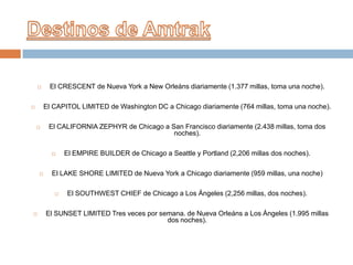 

El CRESCENT de Nueva York a New Orleáns diariamente (1.377 millas, toma una noche).
El CAPITOL LIMITED de Washington DC a Chicago diariamente (764 millas, toma una noche).





El CALIFORNIA ZEPHYR de Chicago a San Francisco diariamente (2.438 millas, toma dos
noches).




El LAKE SHORE LIMITED de Nueva York a Chicago diariamente (959 millas, una noche)




El EMPIRE BUILDER de Chicago a Seattle y Portland (2,206 millas dos noches).

El SOUTHWEST CHIEF de Chicago a Los Ángeles (2,256 millas, dos noches).

El SUNSET LIMITED Tres veces por semana. de Nueva Orleáns a Los Ángeles (1.995 millas
dos noches).

 