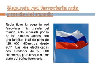 Rusia tiene la segunda red
ferroviaria más grande del
mundo, sólo superada por la
de los Estados Unidos, con
una longitud total de pista de
128 000 kilómetros desde
2011. Las vías electrificadas
son alrededor de 50 000
kilómetros, pero lleva la mayor
parte del tráfico ferroviario.

 