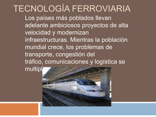 TECNOLOGÍA FERROVIARIA
Los países más poblados llevan
adelante ambiciosos proyectos de alta
velocidad y modernizan
infraestructuras. Mientras la población
mundial crece, los problemas de
transporte, congestión del
tráfico, comunicaciones y logística se
multiplican.

 