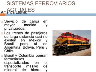 SISTEMAS FERROVIARIOS
ACTUALES
América Latina.






Servicio de carga en
mayor
medida
y
privatizados.
Los trenes de pasajeros
de larga distancia casi no
existen en México y
Brasil
pero
si
en
Argentina, Bolivia, Perú y
Chile.
Brasil y Colombia operan
ferrocarriles
especializados
en
el
transporte masivo de
mineral de hierro y

 
