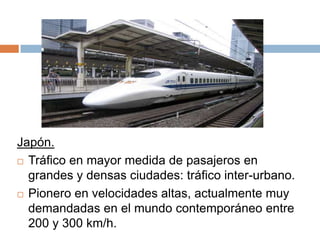 Japón.
 Tráfico en mayor medida de pasajeros en
grandes y densas ciudades: tráfico inter-urbano.
 Pionero en velocidades altas, actualmente muy
demandadas en el mundo contemporáneo entre
200 y 300 km/h.

 