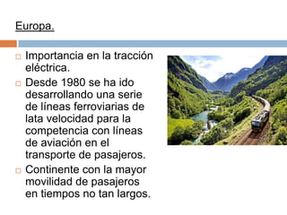 Europa.






Importancia en la tracción
eléctrica.
Desde 1980 se ha ido
desarrollando una serie
de líneas ferroviarias de
lata velocidad para la
competencia con líneas
de aviación en el
transporte de pasajeros.
Continente con la mayor
movilidad de pasajeros
en tiempos no tan largos.

 