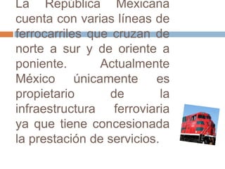 La República Mexicana
cuenta con varias líneas de
ferrocarriles que cruzan de
norte a sur y de oriente a
poniente.
Actualmente
México únicamente es
propietario
de
la
infraestructura ferroviaria
ya que tiene concesionada
la prestación de servicios.

 