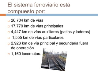 El sistema ferroviario está
compuesto por:









26,704 km de vías
17,779 km de vías principales
4,447 km de vías auxiliares (patios y laderos)
1,555 km de vías particulares
2,923 km de vía principal y secundaria fuera
de operación
1,160 locomotoras

 
