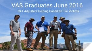 VAS Graduates June 2016
CAT Adjusters Helping Canadian Fire Victims
 