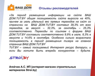 «За период размещения информации на сайте ВАШ
ДОМ.TUT.BY общая посещаемость сайта выросла на 40%,
причем за июль удельный вес прямых переходов на сайт со
странички на ВАШ ДОМ.TUT.BY составил 39,3% от всех
переходов, за август – 32,3%, за сентябрь – 25,3%
соответственно. Переходы по ссылкам с форума ВАШ
ДОМ.TUT.BY составили соответственно 9,9% в июле, 8,3% в
августе и 14,6% в сентябре. Особенно сильно возрастала
посещаемость в период размещения тизера на главной
странице ВАШ ДОМ.TUT.BY
TUT.BY – самый посещаемый Интернет ресурс Беларуси, и
если Вы хотите быть впереди конкурентов – будьте.
с TUT.BY!»
Агейчик А.С. ИП (интернет-магазин строительных
материалов Stroi.by)
Отзывы рекламодателей
 