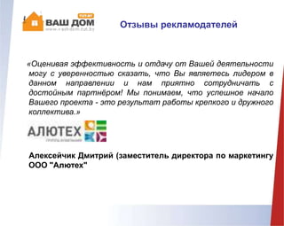 «Оценивая эффективность и отдачу от Вашей деятельности
могу с уверенностью сказать, что Вы являетесь лидером в
данном направлении и нам приятно сотрудничать с
достойным партнёром! Мы понимаем, что успешное начало
Вашего проекта - это результат работы крепкого и дружного
коллектива.»
Алексейчик Дмитрий (заместитель директора по маркетингу
ООО "Алютех"
Отзывы рекламодателей
 