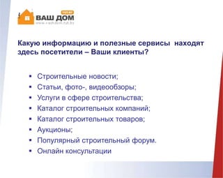 Какую информацию и полезные сервисы находят
здесь посетители – Ваши клиенты?
 Строительные новости;
 Статьи, фото-, видеообзоры;
 Услуги в сфере строительства;
 Каталог строительных компаний;
 Каталог строительных товаров;
 Аукционы;
 Популярный строительный форум.
 Онлайн консультации
 