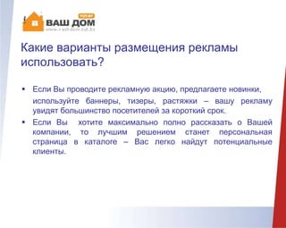 Какие варианты размещения рекламы
использовать?
 Если Вы проводите рекламную акцию, предлагаете новинки,
используйте баннеры, тизеры, растяжки – вашу рекламу
увидят большинство посетителей за короткий срок.
 Если Вы хотите максимально полно рассказать о Вашей
компании, то лучшим решением станет персональная
страница в каталоге – Вас легко найдут потенциальные
клиенты.
 