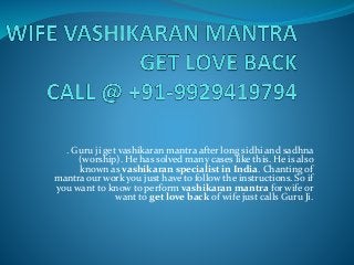 . Guru ji get vashikaran mantra after long sidhi and sadhna
(worship). He has solved many cases like this. He is also
known as vashikaran specialist in India. Chanting of
mantra our work you just have to follow the instructions. So if
you want to know to perform vashikaran mantra for wife or
want to get love back of wife just calls Guru Ji.
 