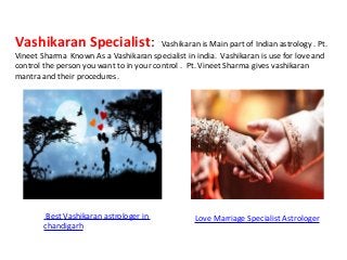 Vashikaran Specialist: Vashikaran is Main part of Indian astrology . Pt.
Vineet Sharma Known As a Vashikaran specialist in india. Vashikaran is use for love and
control the person you want to in your control . Pt. Vineet Sharma gives vashikaran
mantra and their procedures.
Best Vashikaran astrologer in
chandigarh
Love Marriage Specialist Astrologer
 