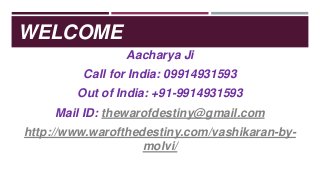 WELCOME
Aacharya Ji
Call for India: 09914931593
Out of India: +91-9914931593
Mail ID: thewarofdestiny@gmail.com
http://www.warofthedestiny.com/vashikaran-by-
molvi/
 
