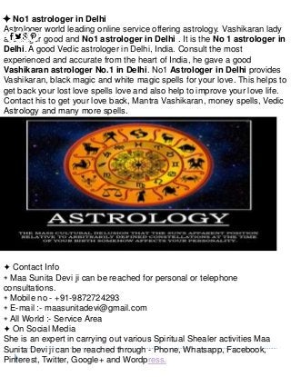 ✦ No1 astrologer in Delhi
Astrologer world leading online service offering astrology. Vashikaran lady
astrologer good and No1 astrologer in Delhi . It is the No 1 astrologer in
Delhi. A good Vedic astrologer in Delhi, India. Consult the most
experienced and accurate from the heart of India, he gave a good
Vashikaran astrologer No.1 in Delhi. No1 Astrologer in Delhi provides
Vashikaran, black magic and white magic spells for your love. This helps to
get back your lost love spells love and also help to improve your love life.
Contact his to get your love back, Mantra Vashikaran, money spells, Vedic
Astrology and many more spells.
✦ Contact Info
◈ Maa Sunita Devi ji can be reached for personal or telephone
consultations.
◈ Mobile no - +91-9872724293
◈ E-mail :- maasunitadevi@gmail.com
◈ All World :- Service Area
✦ On Social Media
She is an expert in carrying out various Spiritual Shealer activities Maa
Sunita Devi ji can be reached through - Phone, Whatsapp, Facebook,
Pinterest, Twitter, Google+ and Wordpress.
 