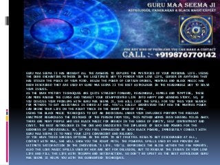GURU MAA SEEMA JI HAS BROUGHT ALL THE ANSWERS TO EXPLORE THE MYSTERIES OF YOUR PERSONAL LIFE. USING
THE DARK ENCHANTING METHODS IN THE LEGITIMATE WAY TO PONDER YOUR LOVE LIFE, CAREER OR ANYTHING THAT
HAS STOLEN THE PEACE OF YOUR MIND. BELOW THE POWER OF CERTAIN DRONES, MANTRAS AND BLACK MAGIC HAS
BEEN DESCRIBED THAT ARE USED BY GURU MAA SEEMA JI THE BEST ASTROLOGER IN THE REASONABLE WAY TO SOLVE
YOUR ISSUES.
AS THE DARK MYSTERY TECHNIQUES ARE QUITE STRAIGHT FORWARD, REASONABLE, HUMBLE AND TEMPTING, THESE
CAN MORE RAVAGE THE CURSE AND TRANSIT YOUR DISAPPOINTED LIFE INTO HAPPY AND WINNING STORY. SO, IF
YOU DISCUSS YOUR PROBLEMS WITH GURU MAA SEEMA JI, SHE WILL CAST THE SPELL FOR YOU THUS YOUR SEARCH
FOR METHODS TO GET ASSISTANCE IS ENDED AT HER. YOU'LL EASILY UNDERSTAND THAT HOW THE MANTRAS POWER
CAN BRING YOUR LIFE ON THE RIGHT TRACK IN THE SHORT SPAN OF TIME.
USING THE BLACK MAGIC TECHNIQUES TO GET AN INDIVIDUAL UNDER YOUR INFLUENCE PERFORM THE REGULAR
ENACTMENT REGARDLESS THE DISTANCE OF THE PERSON FROM YOU, THIS METHOD WORKS EVEN SEVERAL MILES AWAY.
THERE ARE MANY PEOPLE WHO USE BLACK MAGIC FOR BREACH IN THE SENSE OF ENMITY, SELF CONTENTMENT AND
COVET. THE BEST ASTROLOGER IS THE ONE WHO ERADICATES THE INFLUENCE OF SUCH BAD POWERS FOR THE
GOODNESS OF INDIVIDUALS. SO, IF YOU FEEL EMPHASIZED BY SUCH BLACK POWERS, IMMEDIATELY CONSULT WITH
GURU MAA SEEMA JI TO MAKE YOUR LIFE CONVENIENT AND RELAXED.
IF YOU HAVE TRIED VARIOUS OPTIONS IN THE HOPE TO GET FRUITFUL RESULTS BUT DISCOURAGED AT ALL,
CONTACT WITH MAA, SHE WILL SHOW YOU THE RIGHT PATH. THE POWERFUL SPELLS USED BY HER PROVIDE AN
ULTIMATE SATISFACTION IN THE INDIVIDUAL'S LIFE. YOU'LL EXPERIENCE THE BLISS WITHIN THE FEW MOMENTS.
ALSO THE LOVE MAGIC SPELLS USED BY HER ARE NOT FOR DELUSION, BUT TO RESOLVE THE ISSUES IN YOUR LOVE
LIFE AND FILL THE LIFE WITH TRIUMPH AND SATISFACTION. SO DON'T BE UPSET AS THE BEST ASTROLOGER GURU
MAA SEEMA JI HELPS YOU WITH THE GUARANTEED TECHNIQUES.
 
