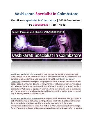 Vashikaran Specialist In Coimbatore
Vashikaran specialist in Coimbatore | 100% Guarantee |
+91-9501899833 | Tamil Nadu
Vashikaran specialist in Coimbatore has now become the most important source of
every solution. All of our services have been very comfortable with our services so that
our astrologers can define special aspects of the world. Vashikaran specialist in
Coimbatore used their astrology so that people can return their love and attract the lost
people again. For this, you do not need any mantra or instrument, which communicates
with a famous disturbance, provides quick solutions and provides guaranteed results in
Coimbatore; Vashikaran is a problem which is solving such problems. is. In connection
with the planets and other elements of your birth chart, each of us has shown a natural
way of passing different differences of life.
Vashikaran specialist in Coimbatore will help spirits reach each other through a spiritual
path. Pandit Parmanand Shastri ji painting, which is finally able to get God's blessings
for long meditation and deep worship, where she now works with the sacred
arrangement and mantra of society. Your father pt After understanding the knowledge,
Pandit Paramanand Shastri told ethics and capabilities and made every effort to use the
 
