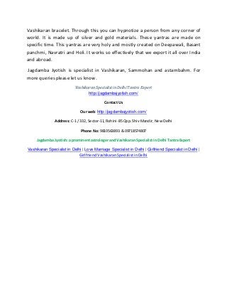 Vashikaran bracelet. Through this you can hypnotize a person from any corner of
world. It is made up of silver and gold materials. These yantras are made on
specific time. This yantras are very holy and mostly created on Deepawali, Basant
panchmi, Navratri and Holi. It works so effectively that we export it all over India
and abroad.
Jagdamba Jyotish is specialist in Vashikaran, Sammohan and astambahm. For
more queries please let us know.
Vashikaran Specialist in Delhi Tantra Expert
http://jagdambajyotish.com/
Contact Us
Our web: http://jagdambajyotish.com/
Address: C-1 / 332, Sector-11, Rohini-85 Opp. Shiv Mandir, New Delhi
Phone No: 9810563893 & 09718574807
Jagdamba Jyotish: a prominent astrologer and Vashikaran Specialist in Delhi Tantra Expert
Vashikaran Specialist in Delhi | Love Marriage Specialist in Delhi | Girlfriend Specialist in Delhi |
Girlfriend Vashikaran Specialist in Delhi
 