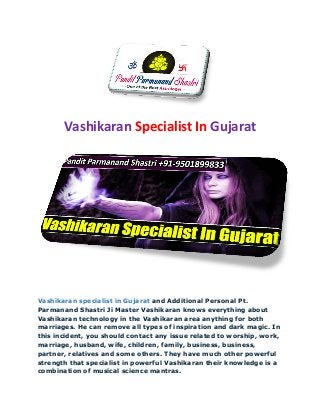 Vashikaran Specialist In Gujarat
Vashikaran specialist in Gujarat and Additional Personal Pt.
Parmanand Shastri Ji Master Vashikaran knows everything about
Vashikaran technology in the Vashikaran area anything for both
marriages. He can remove all types of inspiration and dark magic. In
this incident, you should contact any issue related to worship, work,
marriage, husband, wife, children, family, business, business,
partner, relatives and some others. They have much other powerful
strength that specialist in powerful Vashikaran their knowledge is a
combination of musical science mantras.
 