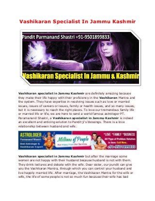 Vashikaran Specialist In Jammu Kashmir
Vashikaran specialist in Jammu Kashmir are definitely amazing because
they make their life happy with their proficiency in the Vashikaran Mantra and
the system. They have expertise in resolving issues such as love or married
issues, issues of careers or issues, family or health issues, and so many issues,
but it is necessary to reach the right places. To love our tremendous family life
or married life or life, we are here to send a world famous astrologer PT.
Paramanand Shastri, a Vashikaran specialist in Jammu Kashmir is indeed
an excellent and enticing solution to Pandit ji's blessings. There is a love
relationship between husband and wife.
Vashikaran specialist in Jammu Kashmir but after the marriage some
women are not happy with their husband because husband is not with them.
They drink lectures and debate with the wife. Dear sister, our pundit can give
you the Vashikaran Mantra, through which you can control your husband and
live happily married life. After marriage, the Vashikaran Mantra for the wife or
wife, the life of some people is not so much fun because their wife has bad
 