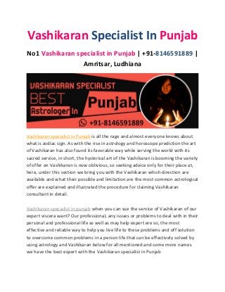 Vashikaran Specialist In Punjab
No1 Vashikaran specialist in Punjab | +91-8146591889 |
Amritsar, Ludhiana
Vashikaran specialist in Punjab is all the rage and almost everyone knows about
what is zodiac sign. As with the rise in astrology and horoscope prediction the art
of Vashikaran has also found its favorable way while serving the world with its
sacred service, in short, the hysterical art of the Vashikaran is booming the variety
of offer on Vashikaran is now oblivious, so seeking advice only for their place at,
here, under this section we bring you with the Vashikaran which direction are
available and what their possible and limitation are the most common astrological
offer are explained and illustrated the procedure for claiming Vashikaran
consultant in detail.
Vashikaran specialist in punjab when you can sue the service of Vashikaran of our
expert viscera want? Our professional, any issues or problems to deal with in their
personal and professional life as well as may help expert ere so, the most
effective and reliable way to help you live life to these problems and off solution
to overcome common problems in a person life that can be effectively solved by
using astrology and Vashikaran below for all mentioned and some more names
we have the best expert with the Vashikaran specialist in Punjab
 
