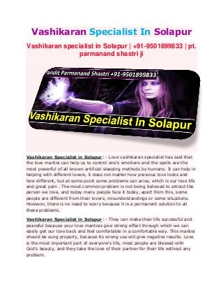 Vashikaran Specialist In Solapur
Vashikaran specialist in Solapur | +91-9501899833 | pt.
parmanand shastri ji
Vashikaran Specialist in Solapur: - Love vashikaran specialist has said that
the love mantra can help us to control one's emotions and the spells are the
most powerful of all known artificial sleeping methods by humans. It can help in
helping with different lovers, it does not matter how previous love looks and
how different, but at some point some problems can arise, which is our love life
and great pain . The most common problem is not being believed to attract the
person we love, and today many people face it today, apart from this, some
people are different from their lovers, misunderstandings or some situations.
However, there is no need to worry because it is a permanent solution to all
these problems.
Vashikaran Specialist in Solapur: - They can make their life successful and
peaceful because your love mantras give strong effect through which we can
easily get our love back and feel comfortable in a comfortable way. This mantra
should be sung properly, because its wrong use will give negative results. Love
is the most important part of everyone's life, most people are blessed with
God's beauty, and they take the love of their partner for their life without any
problem.
 
