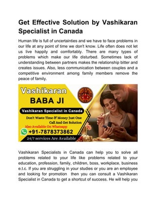 Get Effective Solution by Vashikaran
Specialist in Canada
Human life is full of uncertainties and we have to face problems in
our life at any point of time we don't know. Life often does not let
us live happily and comfortably. There are many types of
problems which make our life disturbed. Sometimes lack of
understanding between partners makes the relationship bitter and
creates issues. Also, less communication between couples and a
competitive environment among family members remove the
peace of family.
Vashikaran Specialists in Canada can help you to solve all
problems related to your life like problems related to your
education, profession, family, children, boss, workplace, business
e.t.c. If you are struggling in your studies or you are an employee
and looking for promotion then you can consult a Vashikaran
Specialist in Canada to get a shortcut of success. He will help you
 